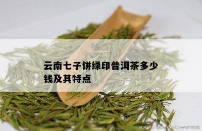 云南七子饼绿印普洱茶多少钱及其特点