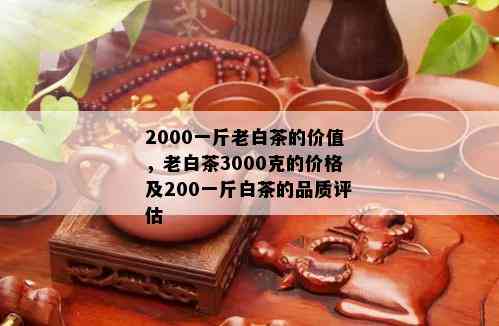 2000一斤老白茶的价值，老白茶3000克的价格及200一斤白茶的品质评估