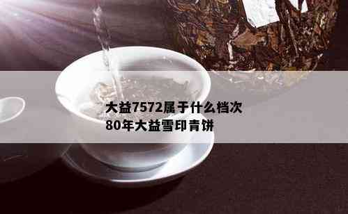 大益7572属于什么档次80年大益雪印青饼