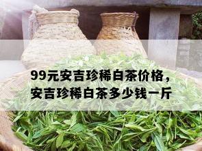 99元安吉珍稀白茶价格，安吉珍稀白茶多少钱一斤