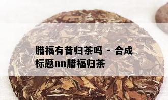 腊福有昔归茶吗 - 合成标题nn腊福归茶