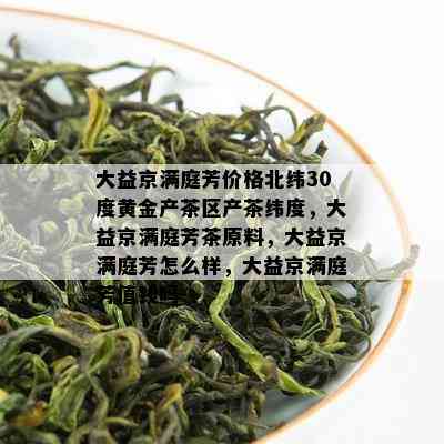 大益京满庭芳价格北纬30度黄金产茶区产茶纬度，大益京满庭芳茶原料，大益京满庭芳怎么样，大益京满庭芳值钱吗