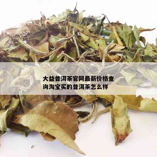 大益普洱茶官网最新价格查询淘宝买的普洱茶怎么样