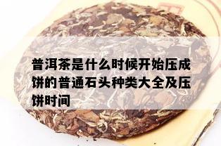 普洱茶是什么时候开始压成饼的普通石头种类大全及压饼时间