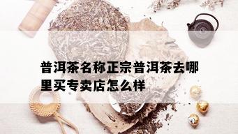 普洱茶名称正宗普洱茶去哪里买专卖店怎么样