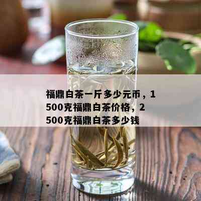 福鼎白茶一斤多少元币，1500克福鼎白茶价格，2500克福鼎白茶多少钱