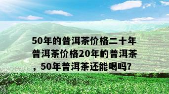 50年的普洱茶价格二十年普洱茶价格20年的普洱茶，50年普洱茶还能喝吗？