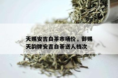 天赐安吉白茶市场价，御赐天韵牌安吉白茶送人档次