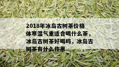 2018年冰岛古树茶价格体寒湿气重适合喝什么茶，冰岛古树茶好喝吗，冰岛古树茶有什么作用