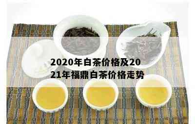 2020年白茶价格及2021年福鼎白茶价格走势