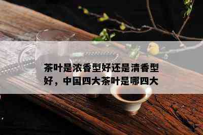 茶叶是浓香型好还是清香型好，中国四大茶叶是哪四大