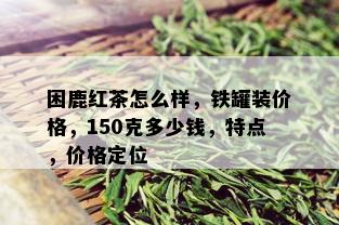 困鹿红茶怎么样，铁罐装价格，150克多少钱，特点，价格定位