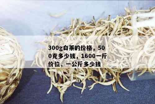 300g白茶的价格，500克多少钱，1600一斤价位，一公斤多少钱