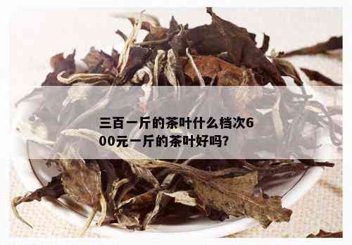 三百一斤的茶叶什么档次600元一斤的茶叶好吗？