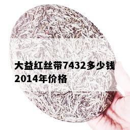 大益红丝带7432多少钱2014年价格