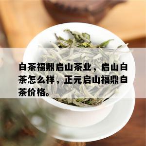 白茶福鼎启山茶业，启山白茶怎么样，正元启山福鼎白茶价格。