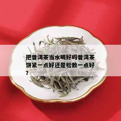 把普洱茶当水喝好吗普洱茶饼紧一点好还是松散一点好？