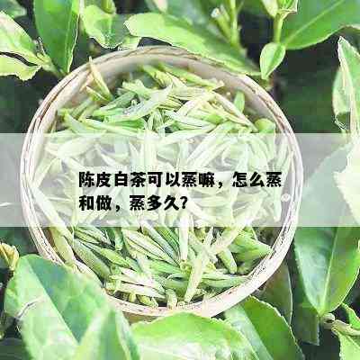 陈皮白茶可以蒸嘛，怎么蒸和做，蒸多久？