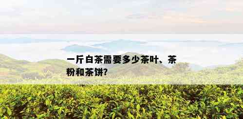 一斤白茶需要多少茶叶、茶粉和茶饼？