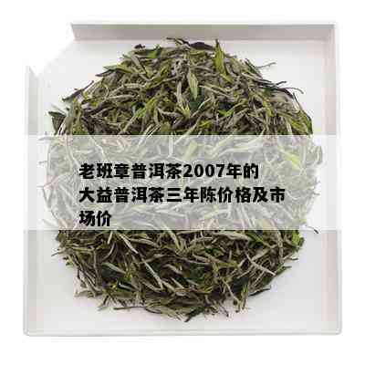 老班章普洱茶2007年的大益普洱茶三年陈价格及市场价