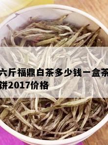 六斤福鼎白茶多少钱一盒茶饼2017价格