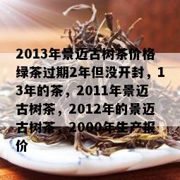 2013年景迈古树茶价格绿茶过期2年但没开封，13年的茶，2011年景迈古树茶，2012年的景迈古树茶，2000年生产报价