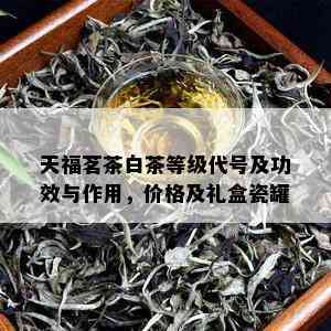 天福茗茶白茶等级代号及功效与作用，价格及礼盒瓷罐