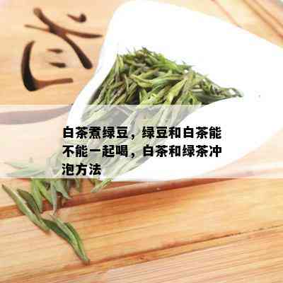 白茶煮绿豆，绿豆和白茶能不能一起喝，白茶和绿茶冲泡方法