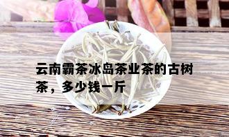 云南霸茶冰岛茶业茶的古树茶，多少钱一斤