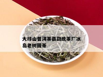 大印山普洱茶县勐统茶厂冰岛老树圆茶