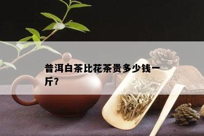 普洱白茶比花茶贵多少钱一斤？