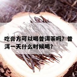 吃膏方可以喝普洱茶吗？普洱一天什么时候喝？