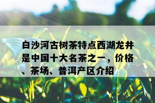 白沙河古树茶特点西湖龙井是中国十大名茶之一，价格、茶场、普洱产区介绍