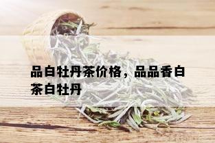 品白牡丹茶价格，品品香白茶白牡丹