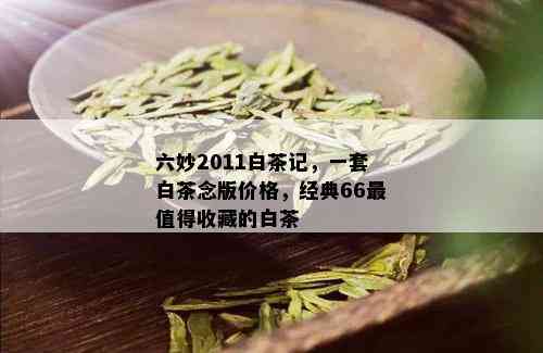 六妙2011白茶记，一套白茶念版价格，经典66最值得收藏的白茶