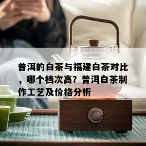 普洱的白茶与福建白茶对比，哪个档次高？普洱白茶制作工艺及价格分析