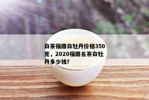 白茶福鼎白牡丹价格350克，2020福鼎名茶白牡丹多少钱？