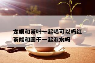 龙眼和茶叶一起喝可以吗红茶能和圆干一起泡水吗