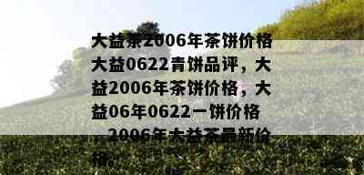 大益茶2006年茶饼价格大益0622青饼品评，大益2006年茶饼价格，大益06年0622一饼价格，2006年大益茶最新价格。