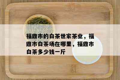 福鼎市的白茶世家茶业，福鼎市白茶场在哪里，福鼎市白茶多少钱一斤