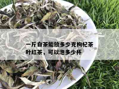 一斤白茶能放多少克枸杞茶叶红茶，可以泡多少杯