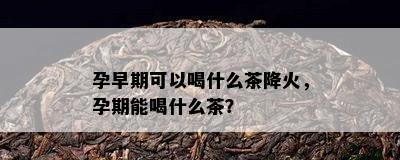 孕早期可以喝什么茶降火，孕期能喝什么茶？