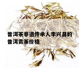 普洱茶非遗传承人李兴昌的普洱贡茶价格