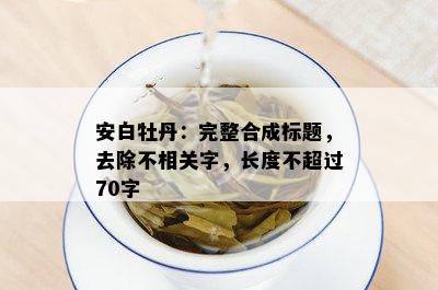 安白牡丹：完整合成标题，去除不相关字，长度不超过70字