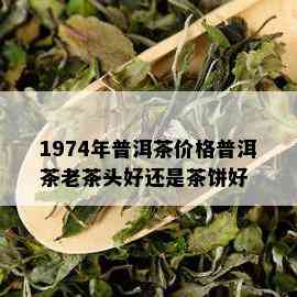 1974年普洱茶价格普洱茶老茶头好还是茶饼好