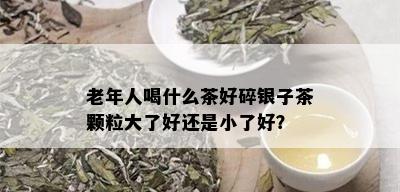 老年人喝什么茶好碎银子茶颗粒大了好还是小了好？