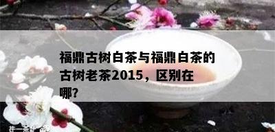 福鼎古树白茶与福鼎白茶的古树老茶2015，区别在哪？