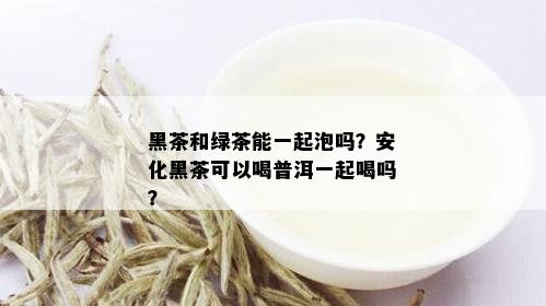 黑茶和绿茶能一起泡吗？安化黑茶可以喝普洱一起喝吗？