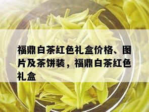 福鼎白茶红色礼盒价格、图片及茶饼装，福鼎白茶红色礼盒