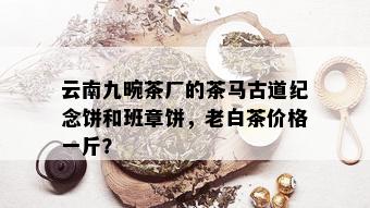 云南九畹茶厂的茶马古道纪念饼和班章饼，老白茶价格一斤？